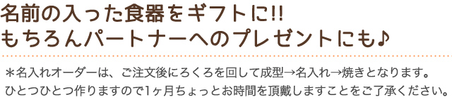 名前の入った食器をギフトに!!もちろんパートナーへのプレゼントにも♪＊名入れオーダーは、ご注文後にろくろを回して成型→名入れ→焼きとなります。
ひとつひとつ作りますので1ヶ月ちょっとお時間を頂戴しますことをご了承ください。

