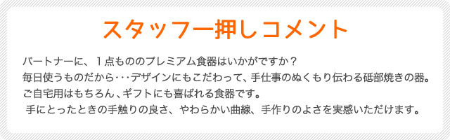 スタッフ一押しコメント
パートナーに、１点もののプレミアム食器はいかがですか？
毎日使うものだから・・・デザインにもこだわって、手仕事のぬくもり伝わる砥部焼きの器。ご自宅用はもちろん、ギフトにも喜ばれる食器です。手にとったときの手触りの良さ、やわらかい曲線、手作りのよさを実感いただけます。